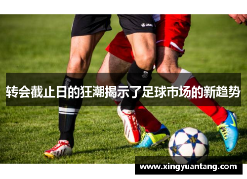 转会截止日的狂潮揭示了足球市场的新趋势 转会截止日的狂潮揭示了足球市场的新趋势